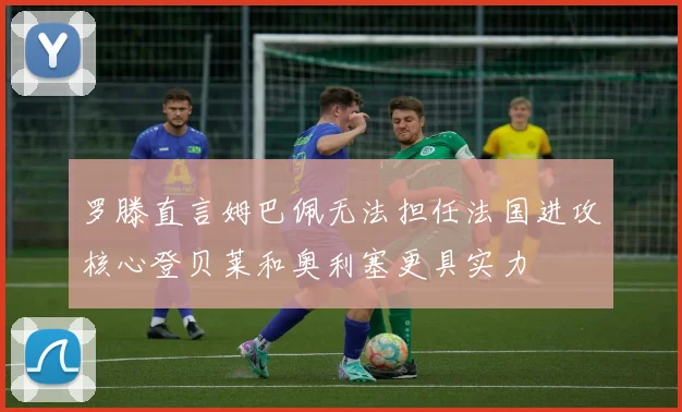 罗滕直言姆巴佩无法担任法国进攻核心登贝莱和奥利塞更具实力