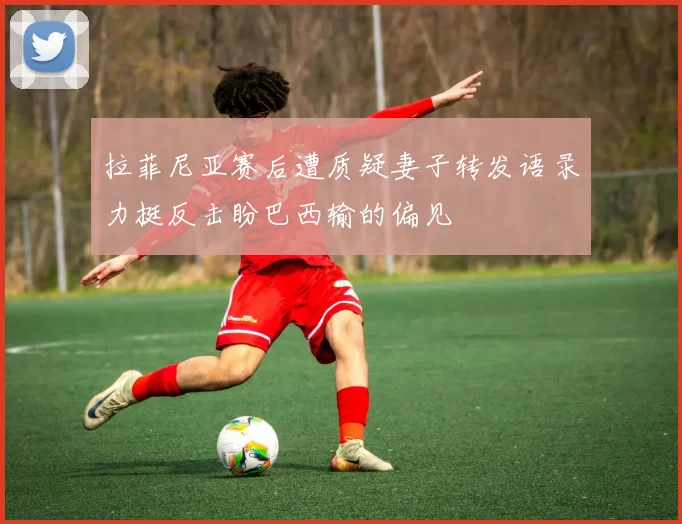 拉菲尼亚赛后遭质疑妻子转发语录力挺反击盼巴西输的偏见
