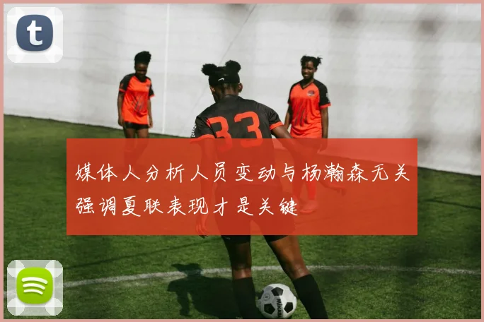 媒体人分析人员变动与杨瀚森无关强调夏联表现才是关键