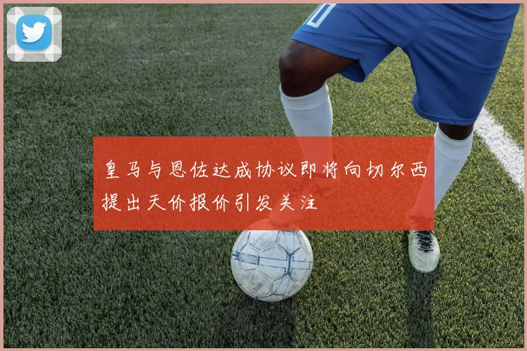 皇马与恩佐达成协议即将向切尔西提出天价报价引发关注