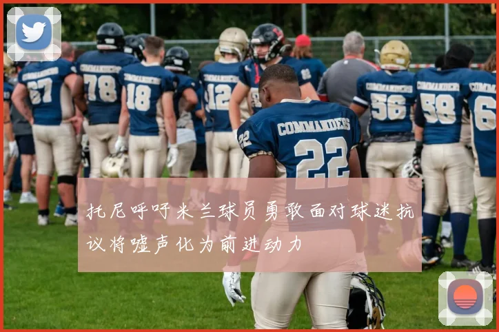 托尼呼吁米兰球员勇敢面对球迷抗议将嘘声化为前进动力