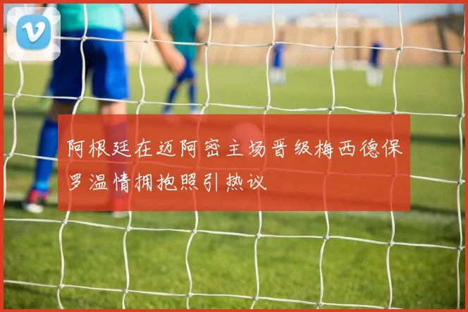 阿根廷在迈阿密主场晋级梅西德保罗温情拥抱照引热议
