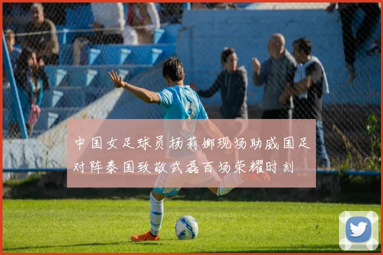 中国女足球员杨莉娜现场助威国足对阵泰国致敬武磊百场荣耀时刻