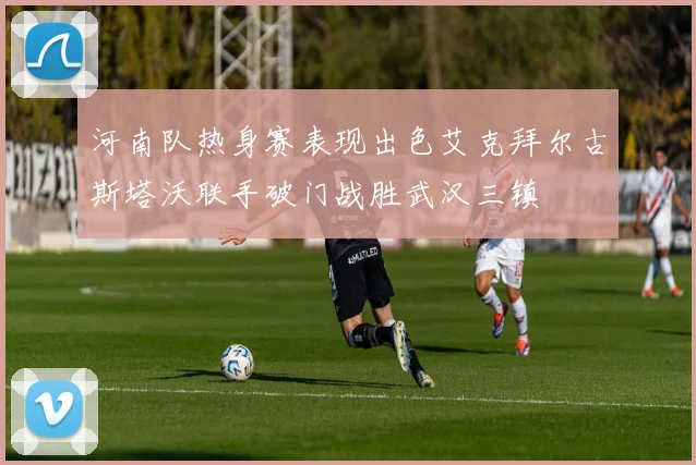 河南队热身赛表现出色艾克拜尔古斯塔沃联手破门战胜武汉三镇