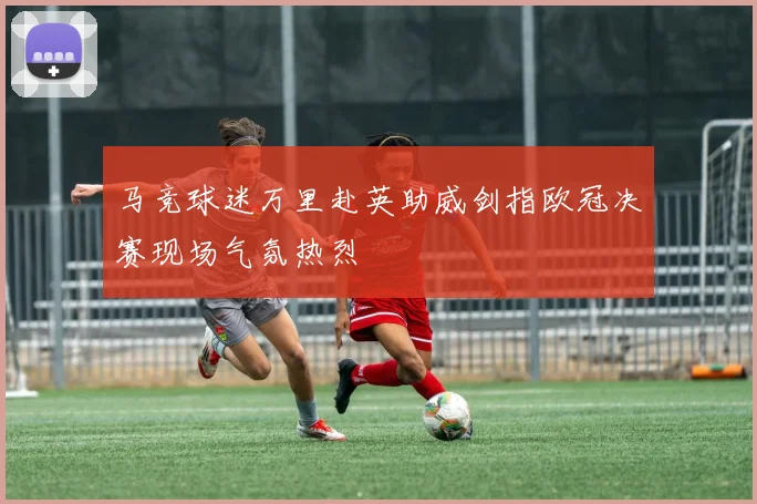 马竞球迷万里赴英助威剑指欧冠决赛现场气氛热烈