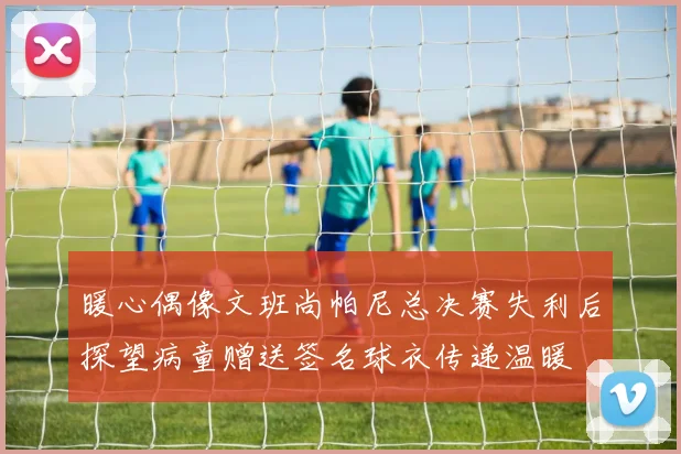 暖心偶像文班尚帕尼总决赛失利后探望病童赠送签名球衣传递温暖