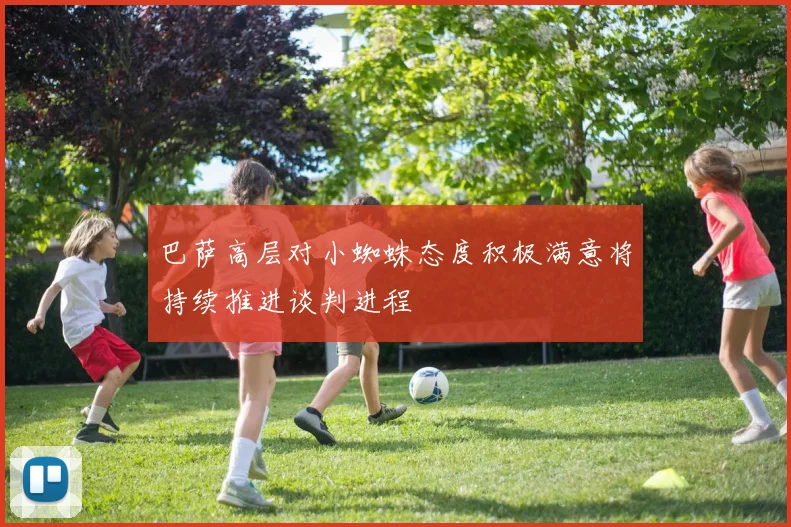 巴萨高层对小蜘蛛态度积极满意将持续推进谈判进程