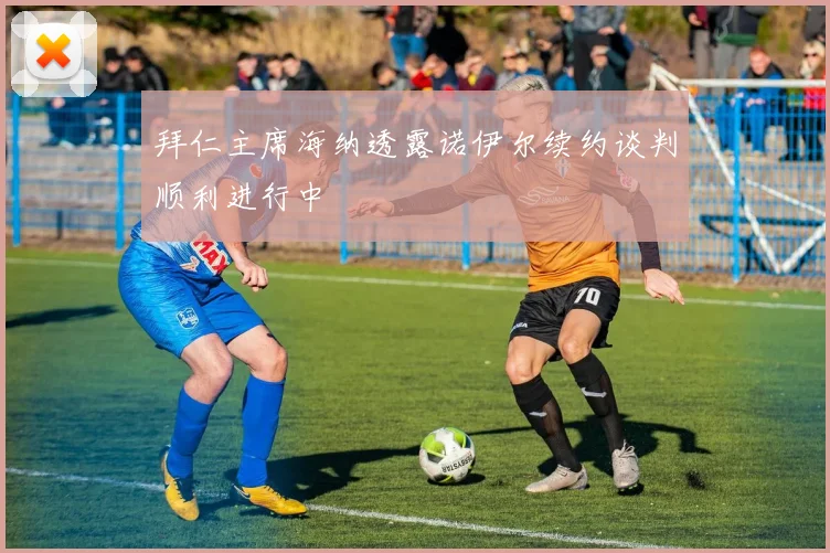 拜仁主席海纳透露诺伊尔续约谈判顺利进行中
