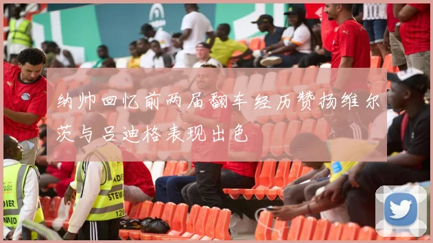 纳帅回忆前两届翻车经历赞扬维尔茨与吕迪格表现出色