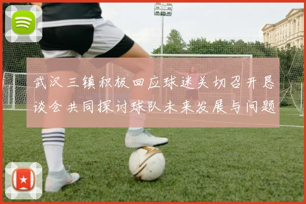 武汉三镇积极回应球迷关切召开恳谈会共同探讨球队未来发展与问题解决