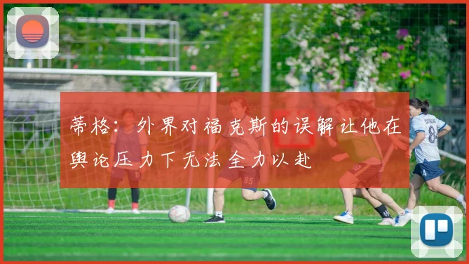 蒂格：外界对福克斯的误解让他在舆论压力下无法全力以赴