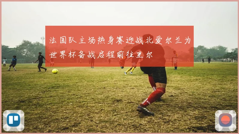 法国队主场热身赛迎战北爱尔兰为世界杯备战启程前往里尔