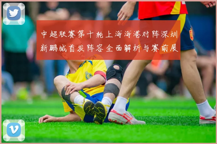 中超联赛第十轮上海海港对阵深圳新鹏城首发阵容全面解析与赛前展望