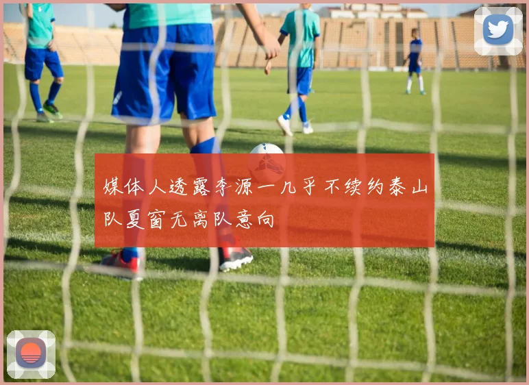 媒体人透露李源一几乎不续约泰山队夏窗无离队意向