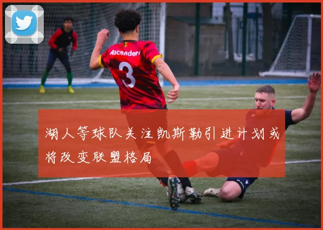 湖人等球队关注凯斯勒引进计划或将改变联盟格局
