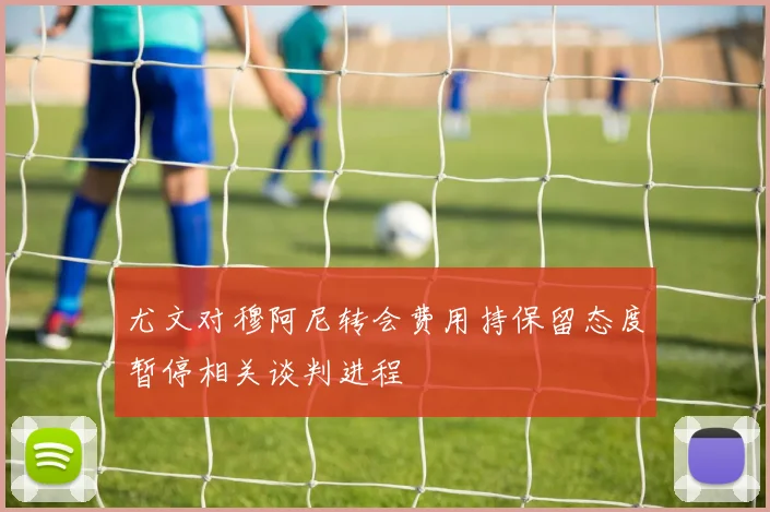 尤文对穆阿尼转会费用持保留态度暂停相关谈判进程