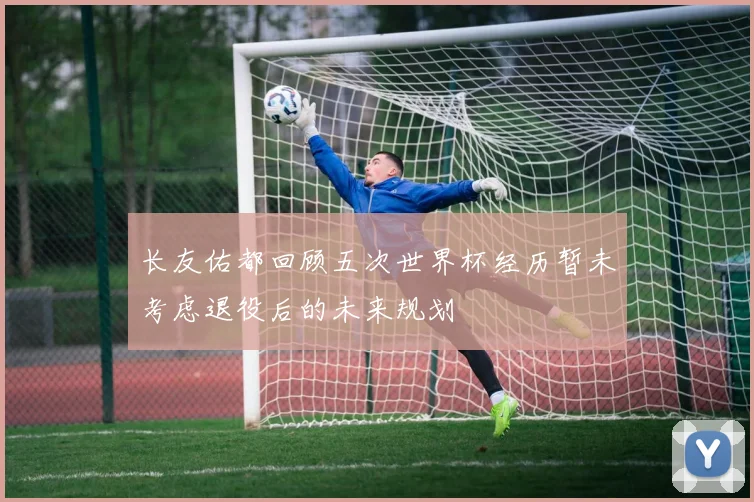 长友佑都回顾五次世界杯经历暂未考虑退役后的未来规划