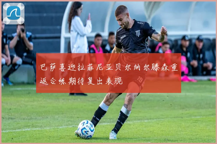 巴萨喜迎拉菲尼亚贝尔纳尔滕森重返合练期待复出表现