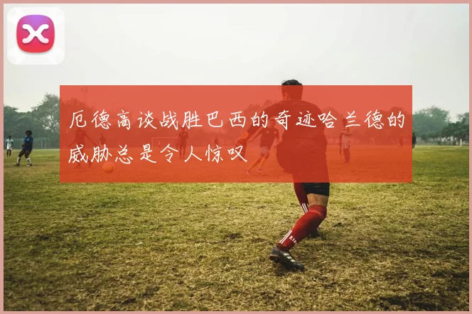 厄德高谈战胜巴西的奇迹哈兰德的威胁总是令人惊叹
