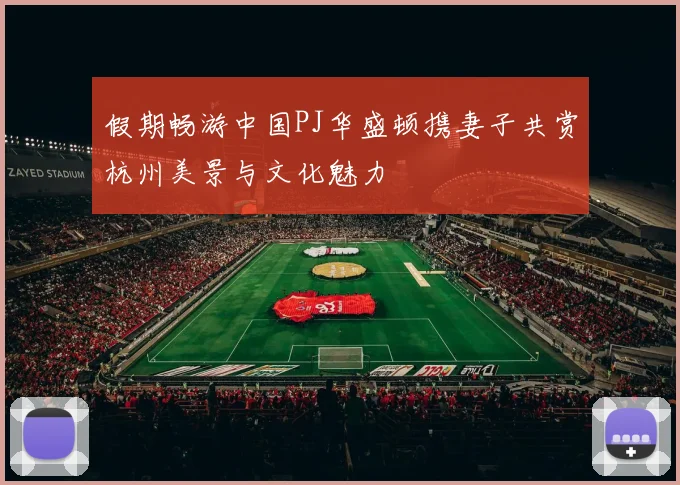 假期畅游中国PJ华盛顿携妻子共赏杭州美景与文化魅力
