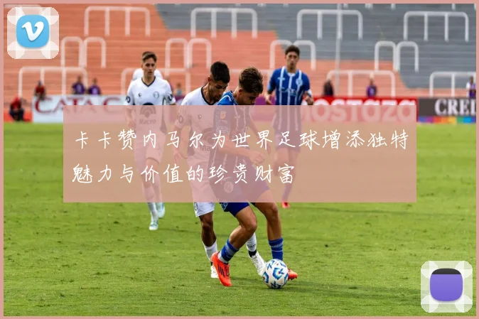 卡卡赞内马尔为世界足球增添独特魅力与价值的珍贵财富