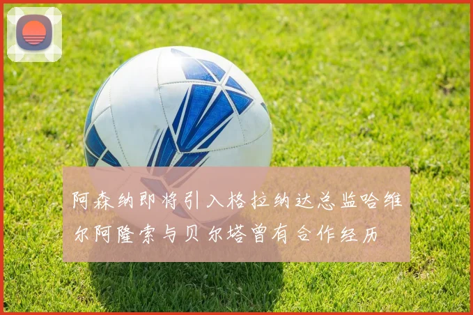 阿森纳即将引入格拉纳达总监哈维尔阿隆索与贝尔塔曾有合作经历