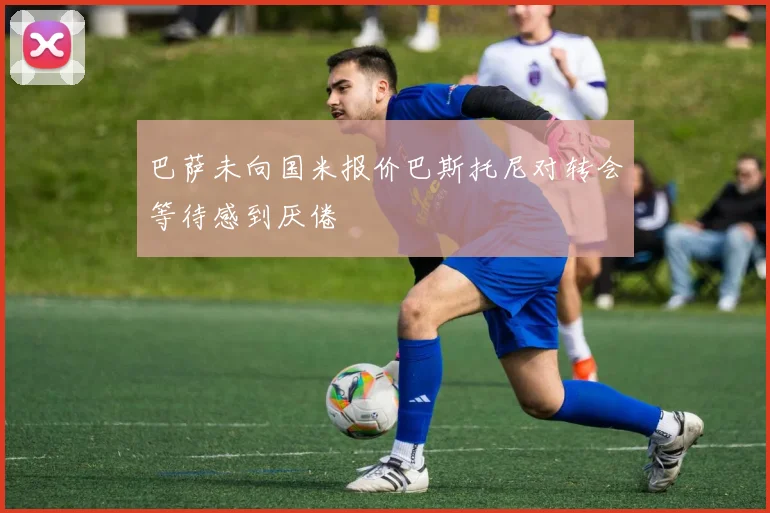 巴萨未向国米报价巴斯托尼对转会等待感到厌倦