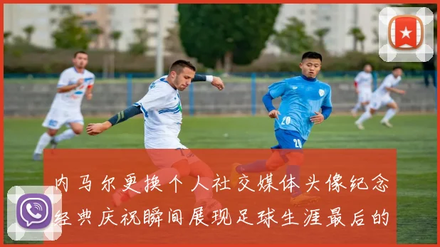内马尔更换个人社交媒体头像纪念经典庆祝瞬间展现足球生涯最后的辉煌时刻