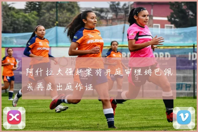 阿什拉夫强奸案将开庭审理姆巴佩或再度出庭作证